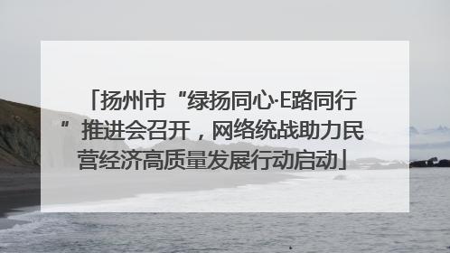 扬州市“绿扬同心·E路同行”推进会召开，网络统战助力民营经济高质量发展行动启动