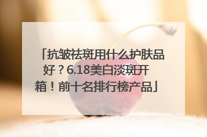 抗皱祛斑用什么护肤品好？6.18美白淡斑开箱！前十名排行榜产品