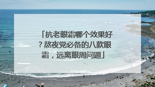 抗老眼霜哪个效果好？熬夜党必备的八款眼霜，远离眼周问题
