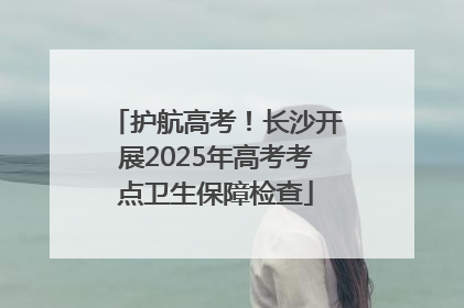 护航高考！长沙开展2025年高考考点卫生保障检查