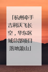 杭州牵手吉利沃飞长空，华东区域总部项目落地萧山