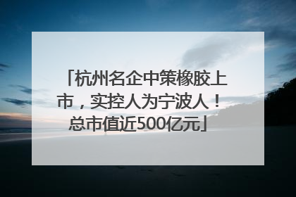 杭州名企中策橡胶上市，实控人为宁波人！总市值近500亿元