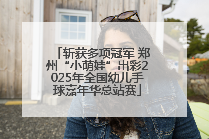 斩获多项冠军 郑州“小萌娃”出彩2025年全国幼儿手球嘉年华总站赛