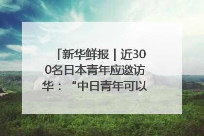 新华鲜报｜近300名日本青年应邀访华：“中日青年可以创造更好的未来”