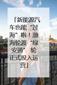 新能源汽车也能“过海”啦！渤海轮渡“绿安通” 轮正式投入运营