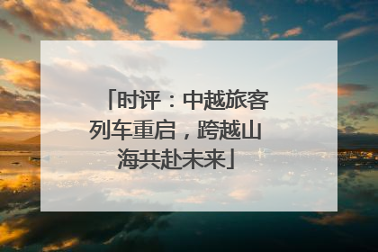 时评：中越旅客列车重启，跨越山海共赴未来