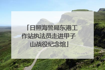 日照海警局东港工作站执法员走进甲子山战役纪念馆