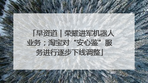 早资道｜荣耀进军机器人业务；淘宝对“安心鉴”服务进行逐步下线调整