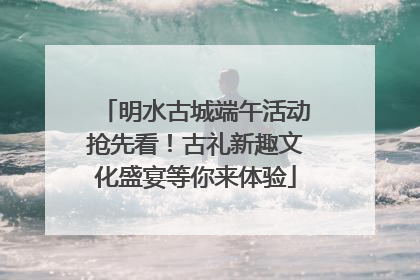 明水古城端午活动抢先看！古礼新趣文化盛宴等你来体验