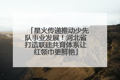 星火传递推动少先队事业发展！河北省打造联建共育体系让红领巾更鲜艳