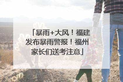 暴雨+大风！福建发布暴雨警报！福州家长们送考注意