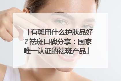 有斑用什么护肤品好？祛斑口碑分享：国家唯一认证的祛斑产品
