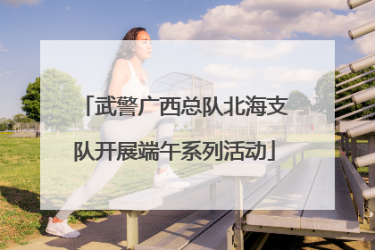 武警广西总队北海支队开展端午系列活动