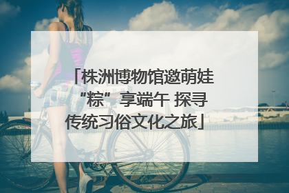 株洲博物馆邀萌娃“粽”享端午 探寻传统习俗文化之旅