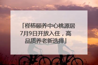 槿椿颐养中心桃源居7月9日开放入住，高品质养老新选择