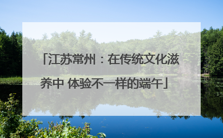 江苏常州：在传统文化滋养中 体验不一样的端午