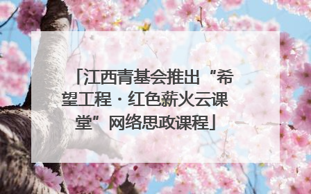 江西青基会推出“希望工程・红色薪火云课堂”网络思政课程