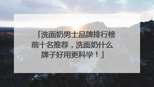 洗面奶男士品牌排行榜前十名推荐，洗面奶什么牌子好用更科学！