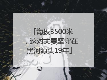 海拔3500米，这对夫妻坚守在黑河源头19年