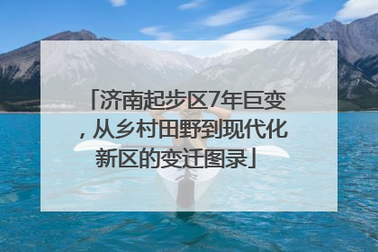 济南起步区7年巨变，从乡村田野到现代化新区的变迁图录