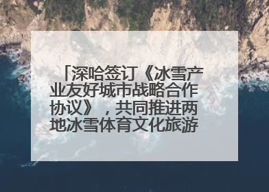 深哈签订《冰雪产业友好城市战略合作协议》，共同推进两地冰雪体育文化旅游高质量发展