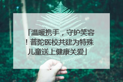 温暖携手，守护笑容！普陀医校共建为特殊儿童送上健康关爱