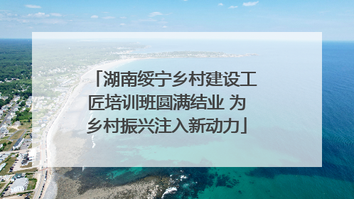 湖南绥宁乡村建设工匠培训班圆满结业 为乡村振兴注入新动力