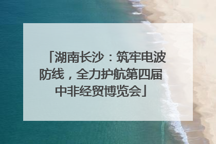 湖南长沙：筑牢电波防线，全力护航第四届中非经贸博览会