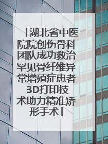 湖北省中医院院创伤骨科团队成功救治罕见骨纤维异常增殖症患者 3D打印技术助力精准矫形手术