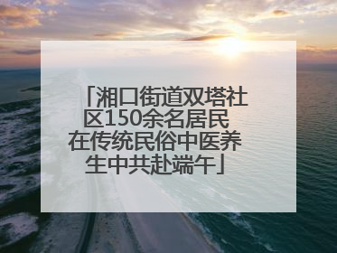 湘口街道双塔社区150余名居民在传统民俗中医养生中共赴端午