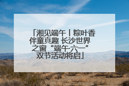 湘见端午丨粽叶香伴童真趣 长沙世界之窗“端午·六一”双节活动将启