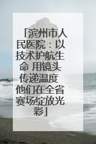 滨州市人民医院：以技术护航生命 用镜头传递温度 他们在全省赛场绽放光彩
