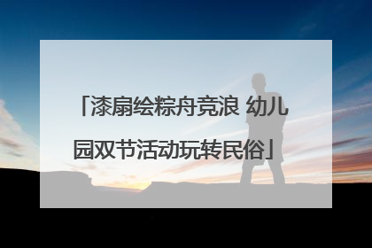 漆扇绘粽舟竞浪 幼儿园双节活动玩转民俗