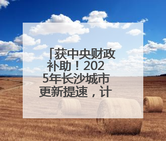 获中央财政补助！2025年长沙城市更新提速，计划改造30个城中村项目