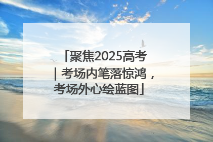 聚焦2025高考｜考场内笔落惊鸿，考场外心绘蓝图