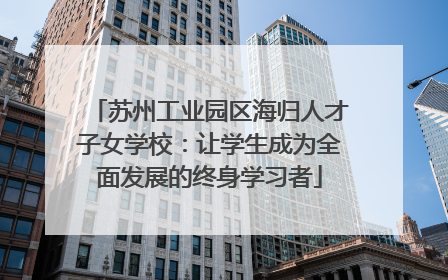 苏州工业园区海归人才子女学校：让学生成为全面发展的终身学习者