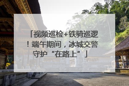 视频巡检+铁骑巡逻！端午期间，冰城交警守护“在路上”