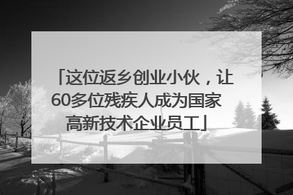 这位返乡创业小伙，让60多位残疾人成为国家高新技术企业员工
