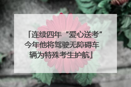 连续四年“爱心送考” 今年他将驾驶无障碍车辆为特殊考生护航
