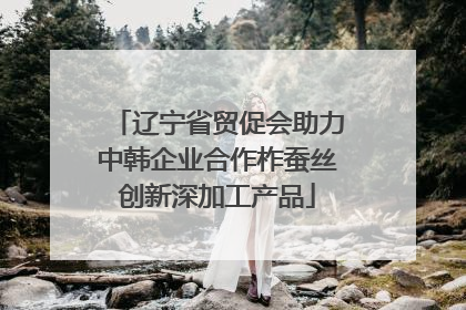 辽宁省贸促会助力中韩企业合作柞蚕丝创新深加工产品