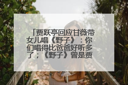 贾跃亭回应甘薇带女儿唱《野子》：你们唱得比爸爸好听多了；《野子》曾是贾跃亭“代表作”