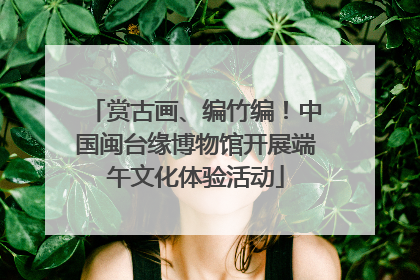 赏古画、编竹编！中国闽台缘博物馆开展端午文化体验活动