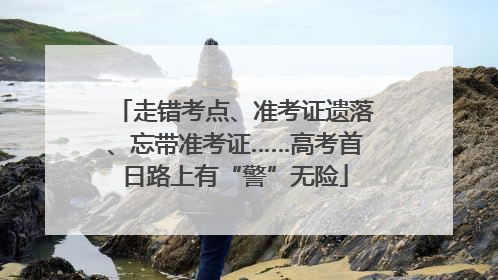 走错考点、准考证遗落、忘带准考证……高考首日路上有“警”无险
