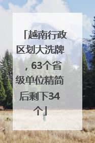 越南行政区划大洗牌，63个省级单位精简后剩下34个