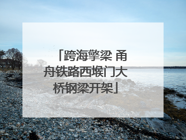 跨海擎梁 甬舟铁路西堠门大桥钢梁开架