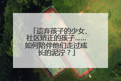 遗弃孩子的少女、社区矫正的孩子……如何陪伴他们走过成长的泥泞？