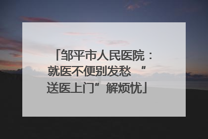 邹平市人民医院：就医不便别发愁 “送医上门”解烦忧