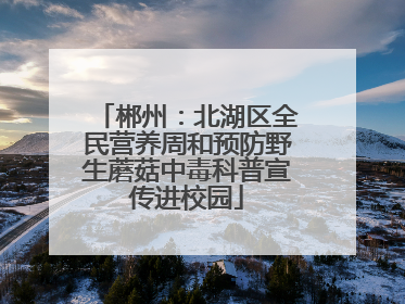 郴州：北湖区全民营养周和预防野生蘑菇中毒科普宣传进校园