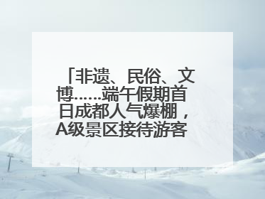 非遗、民俗、文博……端午假期首日成都人气爆棚，A级景区接待游客超113万人次