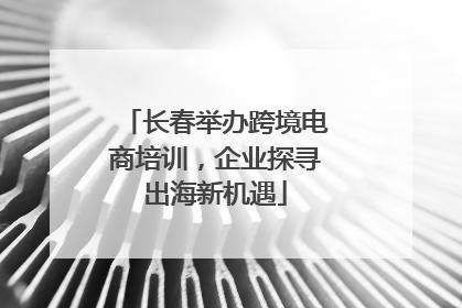 长春举办跨境电商培训，企业探寻出海新机遇